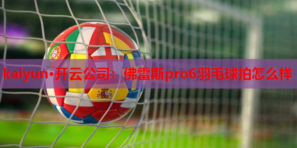 kaiyun·开云公司：佛雷斯pro6羽毛球拍怎么样