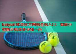 kaiyun体育官方网站全站入口：家庭小型跑步机卖多少钱一台