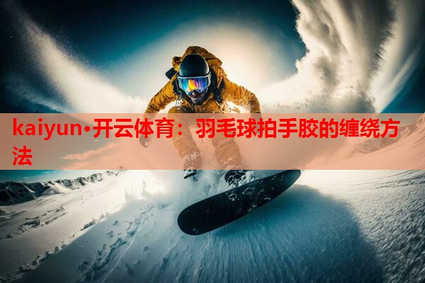 kaiyun·开云体育：羽毛球拍手胶的缠绕方法