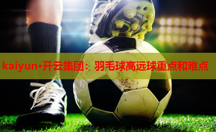 kaiyun·开云集团：羽毛球高远球重点和难点