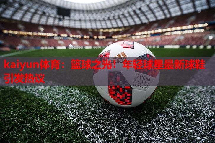 kaiyun体育：篮球之光！年轻球星最新球鞋引发热议
