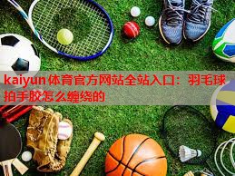 kaiyun体育官方网站全站入口：羽毛球拍手胶怎么缠绕的
