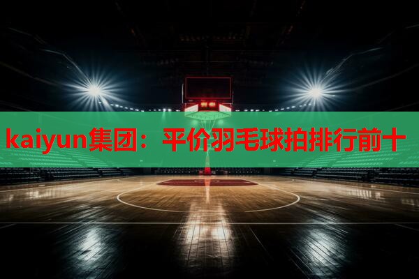 kaiyun集团：平价羽毛球拍排行前十