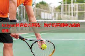 kaiyun体育官方网站：跑步机买哪种功能的使用