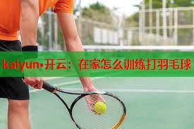 kaiyun·开云：在家怎么训练打羽毛球