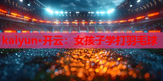 kaiyun·开云：女孩子学打羽毛球