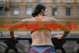 kaiyun·开云集团：羽毛球十大排名