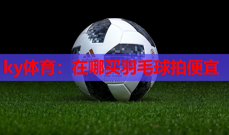 ky体育：在哪买羽毛球拍便宜