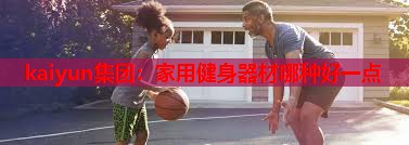kaiyun集团：家用健身器材哪种好一点
