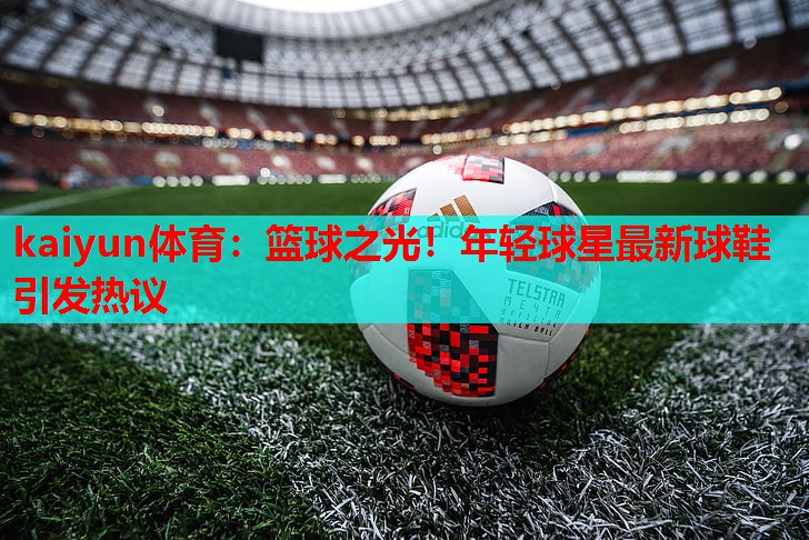 篮球之光！年轻球星最新球鞋引发热议